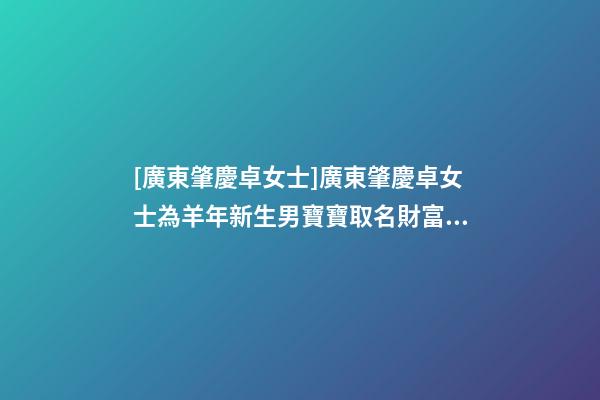 [廣東肇慶卓女士]廣東肇慶卓女士為羊年新生男寶寶取名財富型套餐-第1張-公司起名-玄機派